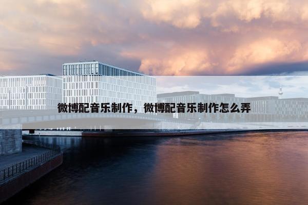 微博配音乐制作，微博配音乐制作怎么弄