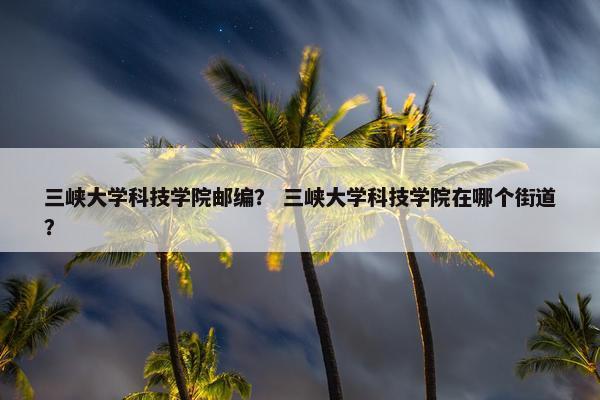 三峡大学科技学院邮编？ 三峡大学科技学院在哪个街道？