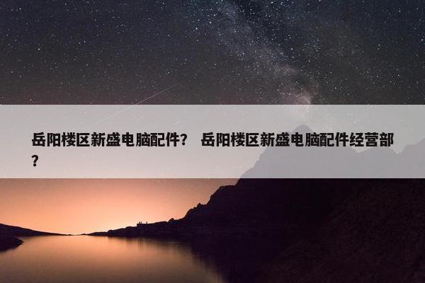 岳阳楼区新盛电脑配件？ 岳阳楼区新盛电脑配件经营部？