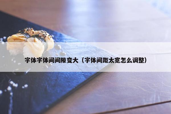 字体字体间间隙变大（字体间距太宽怎么调整）