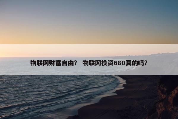 物联网财富自由？ 物联网投资680真的吗？
