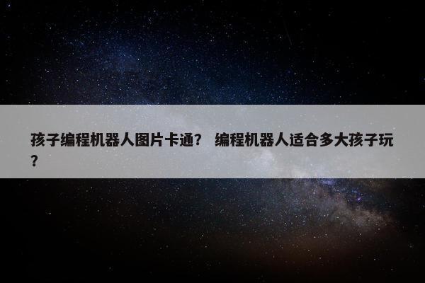 孩子编程机器人图片卡通？ 编程机器人适合多大孩子玩？