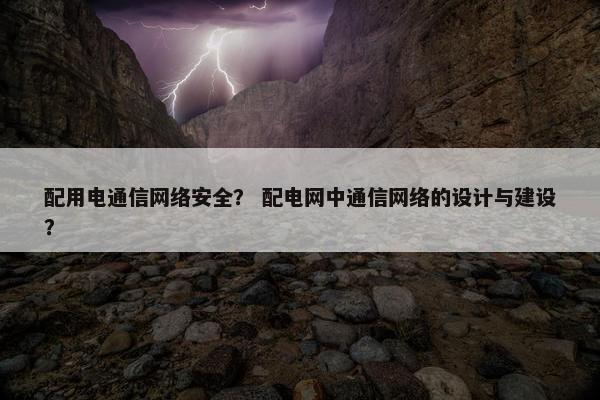 配用电通信网络安全？ 配电网中通信网络的设计与建设？