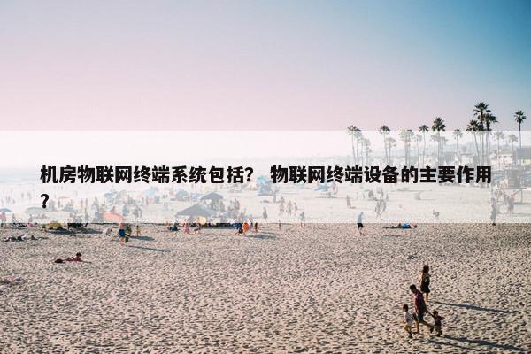 机房物联网终端系统包括？ 物联网终端设备的主要作用？