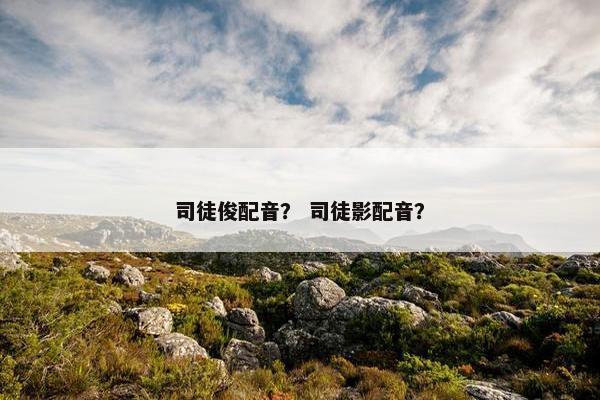 司徒俊配音？ 司徒影配音？