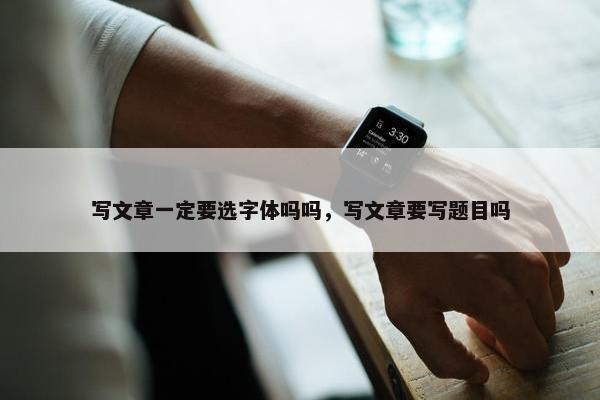 写文章一定要选字体吗吗，写文章要写题目吗