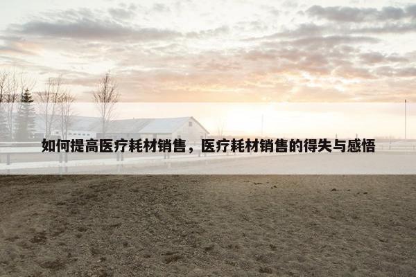 如何提高医疗耗材销售，医疗耗材销售的得失与感悟