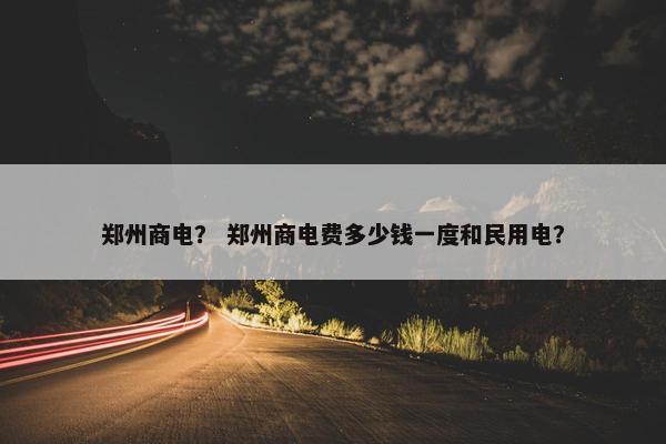 郑州商电？ 郑州商电费多少钱一度和民用电？