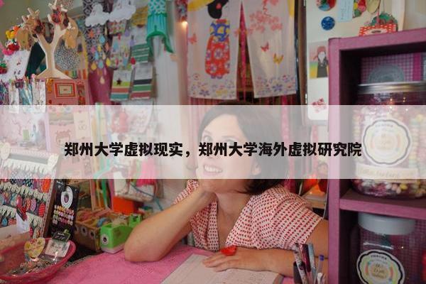 郑州大学虚拟现实，郑州大学海外虚拟研究院