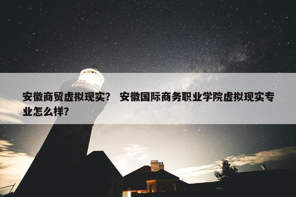 安徽商贸虚拟现实？ 安徽国际商务职业学院虚拟现实专业怎么样？