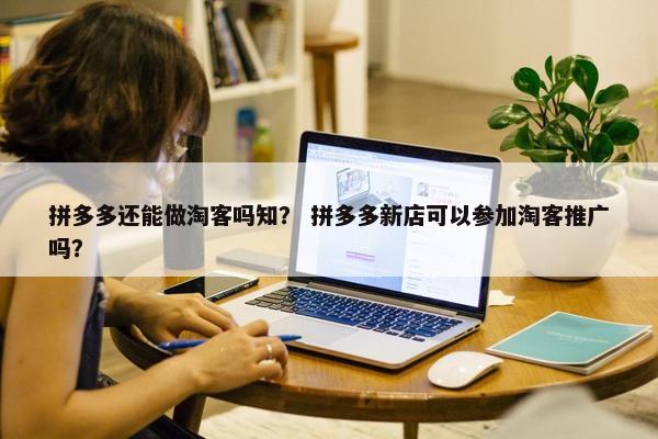 拼多多还能做淘客吗知？ 拼多多新店可以参加淘客推广吗？