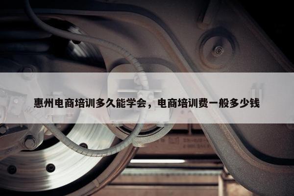 惠州电商培训多久能学会，电商培训费一般多少钱