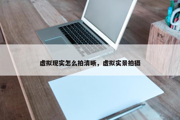 虚拟现实怎么拍清晰，虚拟实景拍摄