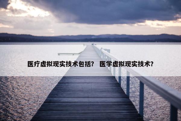 医疗虚拟现实技术包括？ 医学虚拟现实技术？