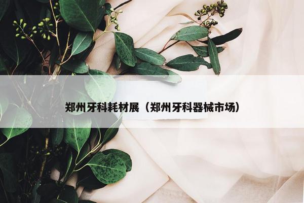 郑州牙科耗材展（郑州牙科器械市场）