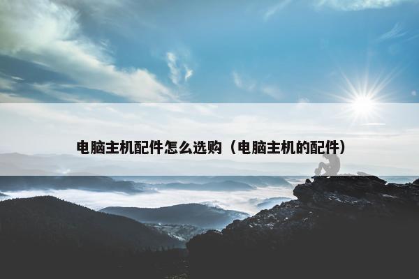 电脑主机配件怎么选购（电脑主机的配件）