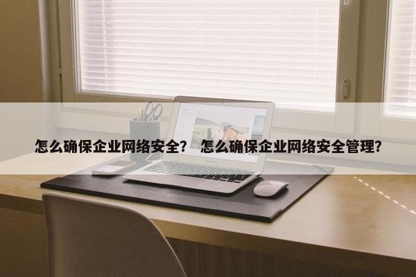 怎么确保企业网络安全？ 怎么确保企业网络安全管理？