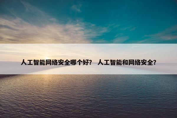 人工智能网络安全哪个好？ 人工智能和网络安全？