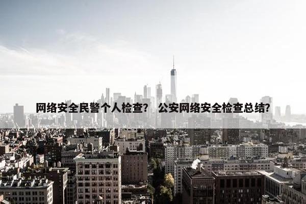 网络安全民警个人检查？ 公安网络安全检查总结？