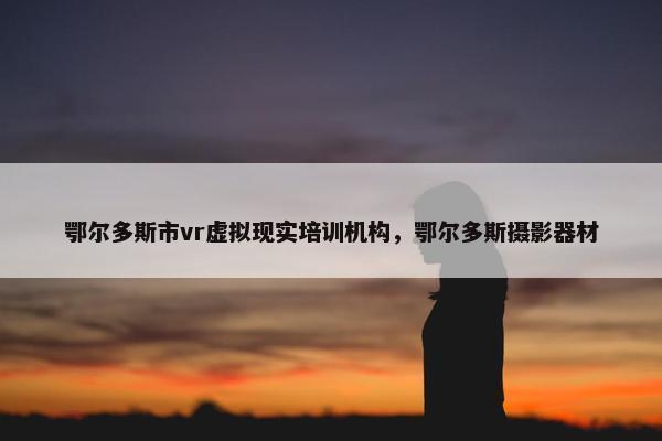 鄂尔多斯市vr虚拟现实培训机构，鄂尔多斯摄影器材