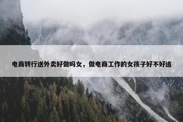 电商转行送外卖好做吗女，做电商工作的女孩子好不好追