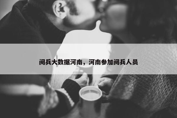 阅兵大数据河南，河南参加阅兵人员
