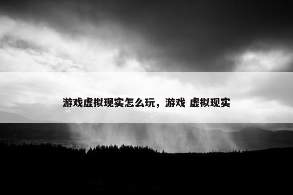游戏虚拟现实怎么玩，游戏 虚拟现实