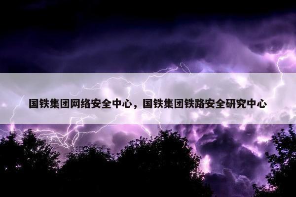 国铁集团网络安全中心，国铁集团铁路安全研究中心