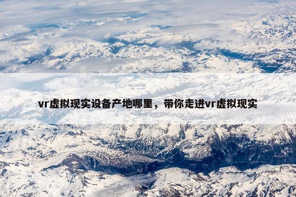 vr虚拟现实设备产地哪里，带你走进vr虚拟现实