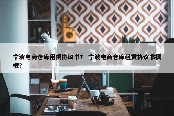 宁波电商仓库租赁协议书？ 宁波电商仓库租赁协议书模板？