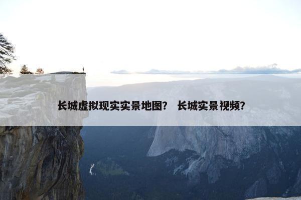 长城虚拟现实实景地图？ 长城实景视频？