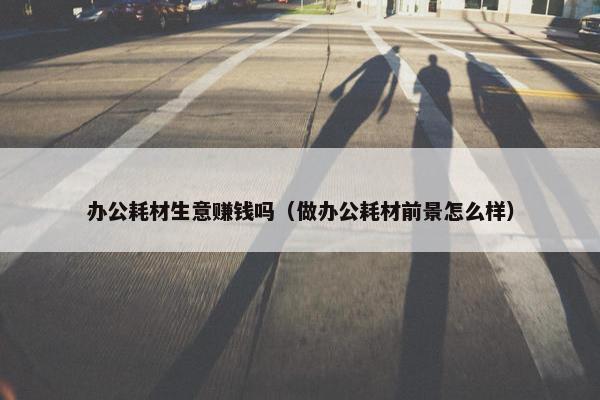 办公耗材生意赚钱吗（做办公耗材前景怎么样）