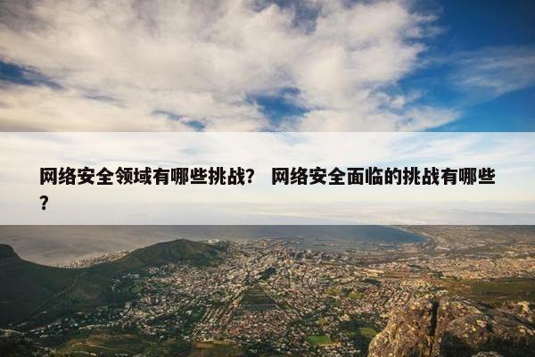 网络安全领域有哪些挑战？ 网络安全面临的挑战有哪些？