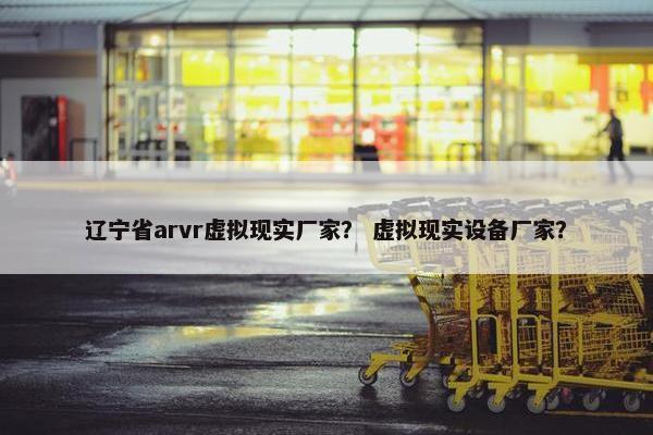 辽宁省arvr虚拟现实厂家？ 虚拟现实设备厂家？