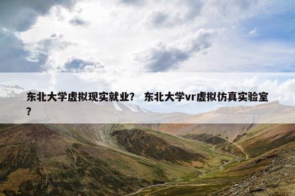 东北大学虚拟现实就业？ 东北大学vr虚拟仿真实验室？