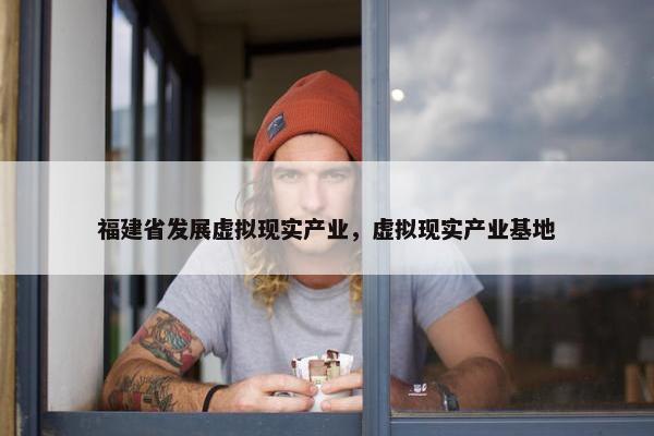 福建省发展虚拟现实产业，虚拟现实产业基地