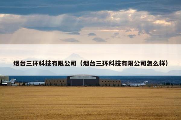 烟台三环科技有限公司（烟台三环科技有限公司怎么样）
