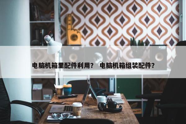 电脑机箱里配件利用？ 电脑机箱组装配件？