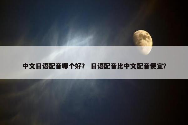 中文日语配音哪个好？ 日语配音比中文配音便宜？