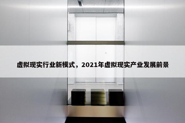 虚拟现实行业新模式，2021年虚拟现实产业发展前景