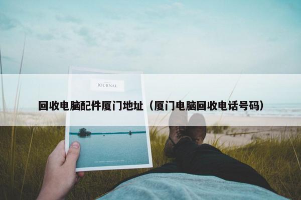 回收电脑配件厦门地址（厦门电脑回收电话号码）