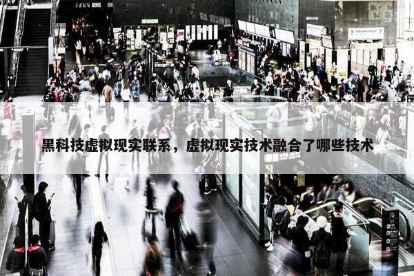 黑科技虚拟现实联系，虚拟现实技术融合了哪些技术