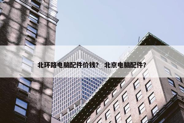 北环路电脑配件价钱？ 北京电脑配件？
