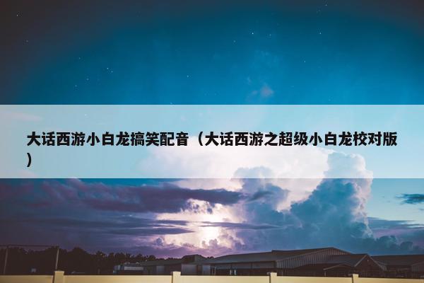 大话西游小白龙搞笑配音（大话西游之超级小白龙校对版）
