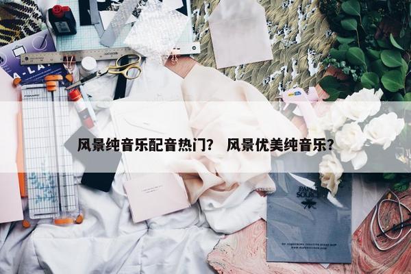 风景纯音乐配音热门？ 风景优美纯音乐？