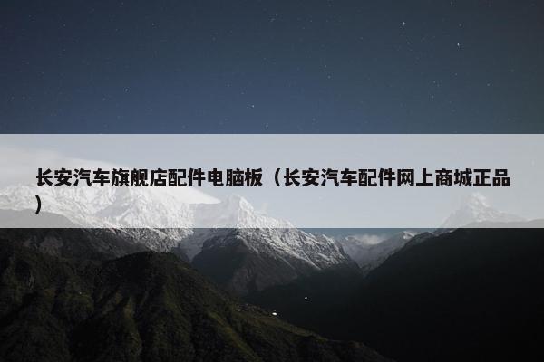 长安汽车旗舰店配件电脑板（长安汽车配件网上商城正品）