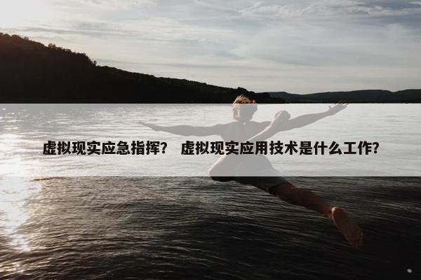 虚拟现实应急指挥？ 虚拟现实应用技术是什么工作？