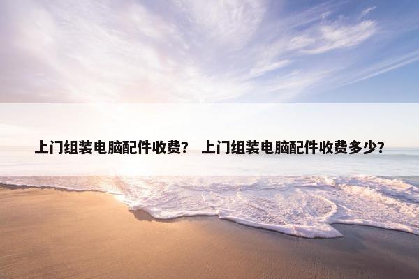 上门组装电脑配件收费？ 上门组装电脑配件收费多少？