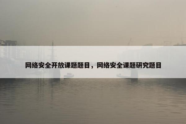 网络安全开放课题题目，网络安全课题研究题目