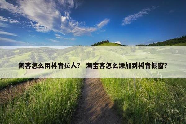 淘客怎么用抖音拉人？ 淘宝客怎么添加到抖音橱窗？